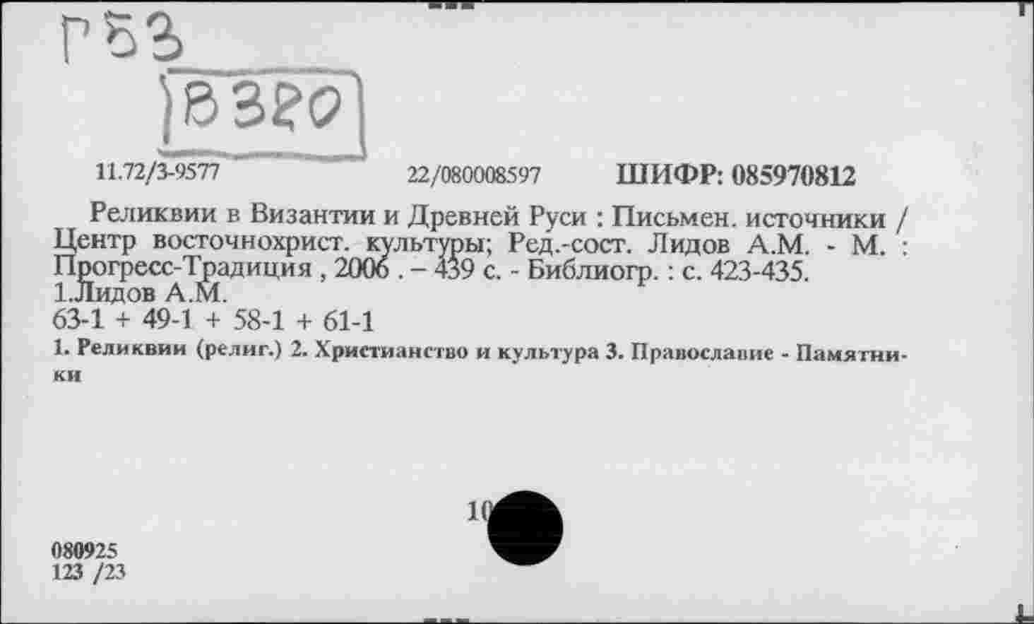 ﻿) в ago і
11.72/3-9577 "	'	22/080008597 ШИФР: 085970812
Реликвии в Византии и Древней Руси : Письмен, источники / Центр восточнохрист. культуры; Ред.-сост. Лидов А.М. - М. : Прогресс-Традиция , 2006 . - 439 с. - Библиогр. : с. 423-435. І.Лидов А.М.
63-1 + 49-1 + 58-1 + 61-1
1. Реликвии (религ.) 2. Христианство и культура 3. Православие - Памятники
080925
123 /23